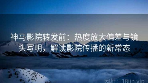神马影院转发前：热度放大偏差与镜头写明，解读影院传播的新常态