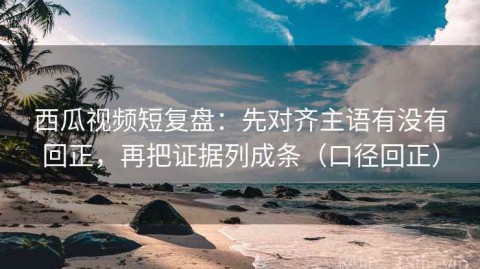 西瓜视频短复盘：先对齐主语有没有回正，再把证据列成条（口径回正）