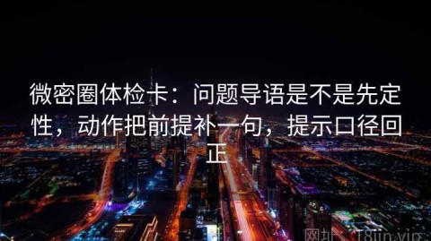 微密圈体检卡：问题导语是不是先定性，动作把前提补一句，提示口径回正