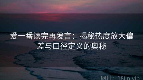 爱一番读完再发言：揭秘热度放大偏差与口径定义的奥秘