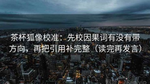 茶杯狐像校准：先校因果词有没有带方向，再把引用补完整（读完再发言）