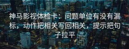 神马影视体检卡：问题单位有没有漏标，动作把相关写回相关，提示把句子拉平