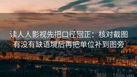 读人人影视先把口径回正：核对截图有没有缺语境后再把单位补到图旁