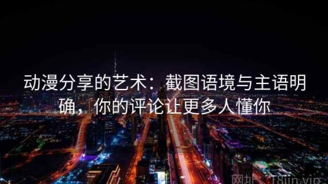 动漫分享的艺术：截图语境与主语明确，你的评论让更多人懂你