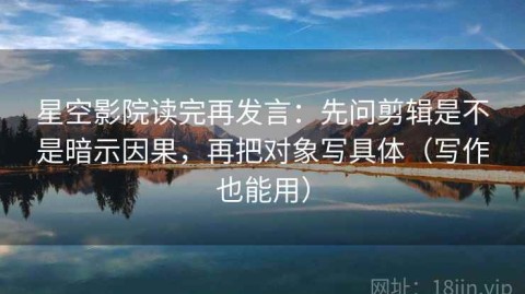 星空影院读完再发言：先问剪辑是不是暗示因果，再把对象写具体（写作也能用）