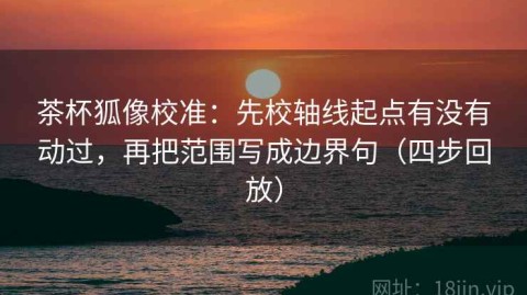 茶杯狐像校准：先校轴线起点有没有动过，再把范围写成边界句（四步回放）