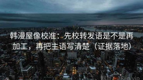 韩漫屋像校准：先校转发语是不是再加工，再把主语写清楚（证据落地）