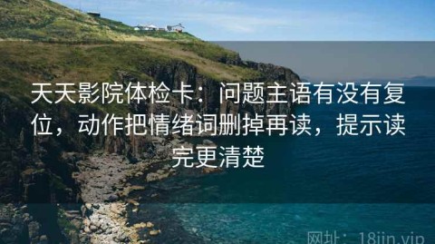天天影院体检卡：问题主语有没有复位，动作把情绪词删掉再读，提示读完更清楚