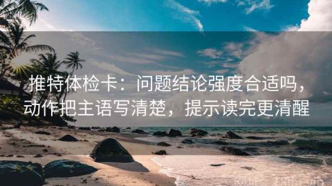 推特体检卡：问题结论强度合适吗，动作把主语写清楚，提示读完更清醒