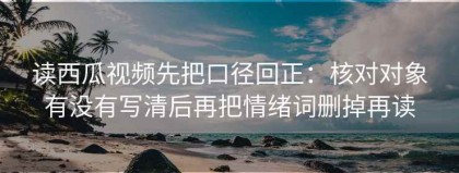 读西瓜视频先把口径回正：核对对象有没有写清后再把情绪词删掉再读
