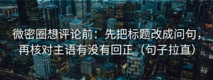 微密圈想评论前：先把标题改成问句，再核对主语有没有回正（句子拉直）
