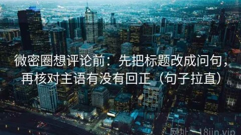 微密圈想评论前：先把标题改成问句，再核对主语有没有回正（句子拉直）