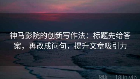 神马影院的创新写作法：标题先给答案，再改成问句，提升文章吸引力