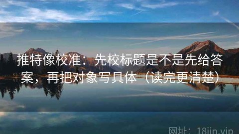 推特像校准：先校标题是不是先给答案，再把对象写具体（读完更清楚）