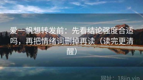 爱一帆想转发前：先看结论强度合适吗，再把情绪词删掉再读（读完更清醒）