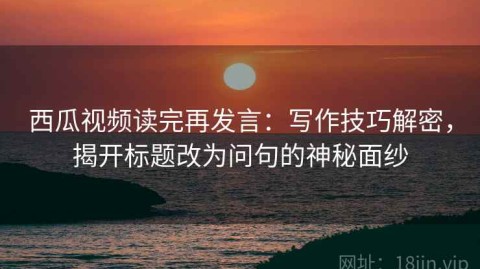 西瓜视频读完再发言：写作技巧解密，揭开标题改为问句的神秘面纱