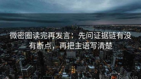 微密圈读完再发言：先问证据链有没有断点，再把主语写清楚