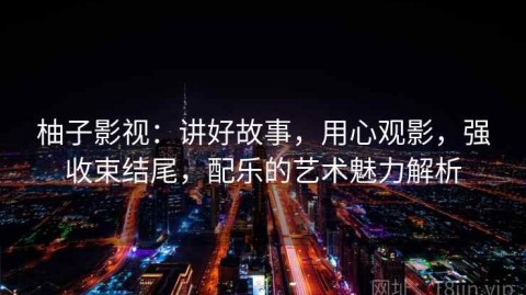 柚子影视：讲好故事，用心观影，强收束结尾，配乐的艺术魅力解析
