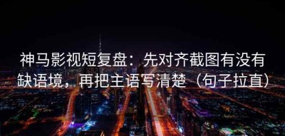 神马影视短复盘：先对齐截图有没有缺语境，再把主语写清楚（句子拉直）
