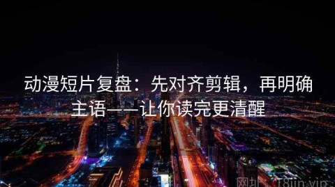 动漫短片复盘：先对齐剪辑，再明确主语——让你读完更清醒