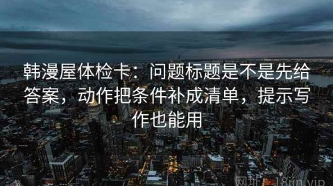 韩漫屋体检卡：问题标题是不是先给答案，动作把条件补成清单，提示写作也能用