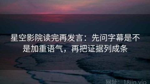 星空影院读完再发言：先问字幕是不是加重语气，再把证据列成条