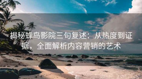 揭秘蜂鸟影院三句复述：从热度到证据，全面解析内容营销的艺术
