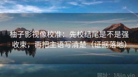 柚子影视像校准：先校结尾是不是强收束，再把主语写清楚（证据落地）