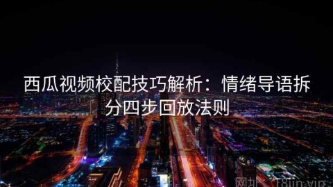 西瓜视频校配技巧解析：情绪导语拆分四步回放法则