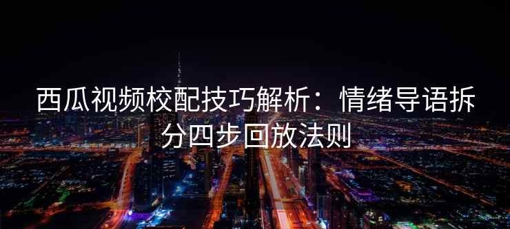 西瓜视频校配技巧解析：情绪导语拆分四步回放法则