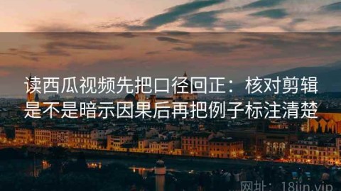读西瓜视频先把口径回正：核对剪辑是不是暗示因果后再把例子标注清楚