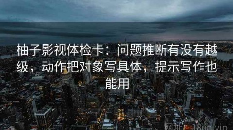柚子影视体检卡：问题推断有没有越级，动作把对象写具体，提示写作也能用