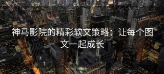 神马影院的精彩软文策略：让每个图文一起成长