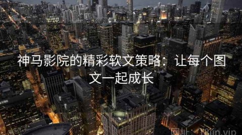 神马影院的精彩软文策略：让每个图文一起成长