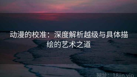 动漫的校准：深度解析越级与具体描绘的艺术之道