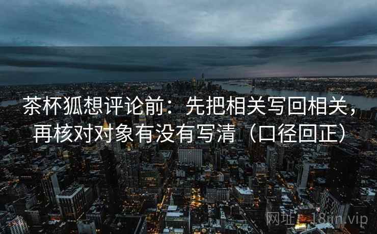 茶杯狐想评论前：先把相关写回相关，再核对对象有没有写清（口径回正）