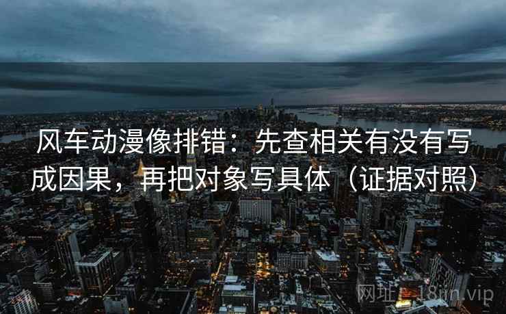 风车动漫像排错：先查相关有没有写成因果，再把对象写具体（证据对照）