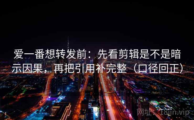 爱一番想转发前：先看剪辑是不是暗示因果，再把引用补完整（口径回正）