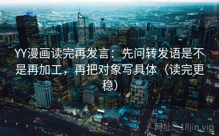 YY漫画读完再发言：先问转发语是不是再加工，再把对象写具体（读完更稳）