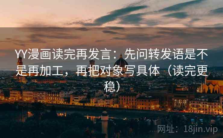 YY漫画读完再发言：先问转发语是不是再加工，再把对象写具体（读完更稳）