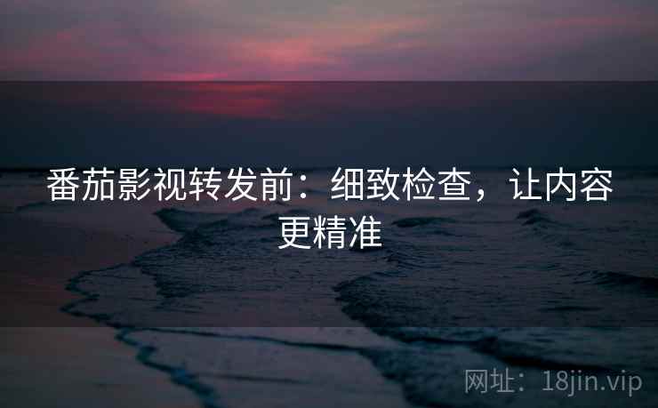 番茄影视转发前:细致检查,让内容更精准 番茄影视转发前:细致检查,让内容更精准