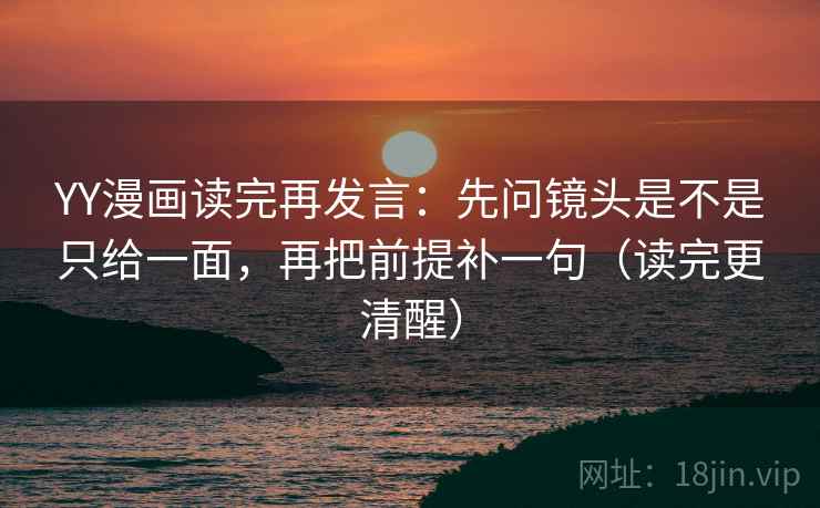 YY漫画读完再发言：先问镜头是不是只给一面，再把前提补一句（读完更清醒）