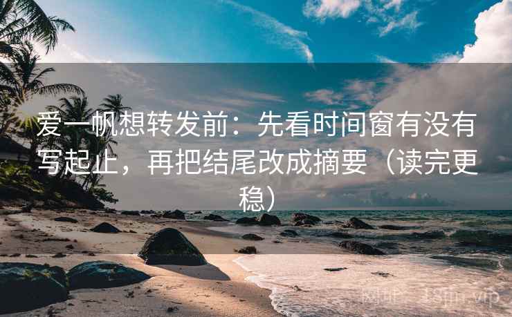 爱一帆想转发前:先看时间窗有没有写起止,再把结尾改成摘要(读完更稳) 爱一帆想转发前:先看时间窗有没有写起止,再把结尾改成摘要(读完更稳)