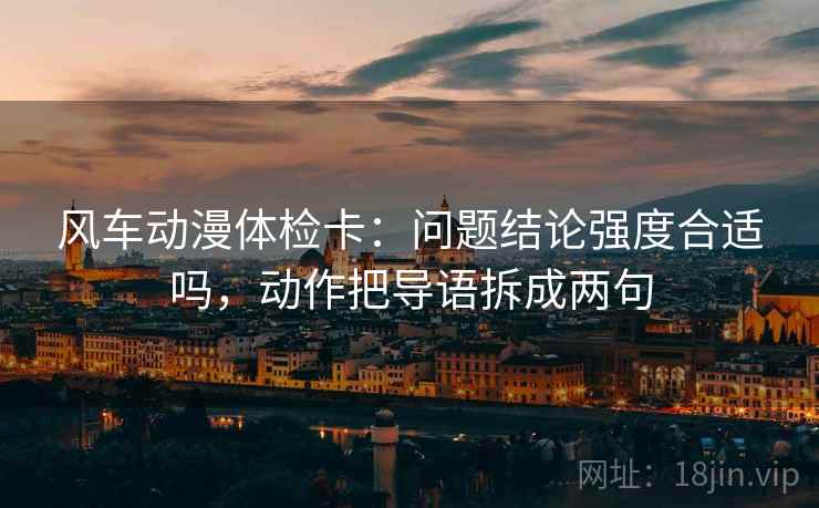风车动漫体检卡：问题结论强度合适吗，动作把导语拆成两句