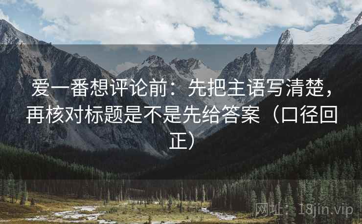爱一番想评论前：先把主语写清楚，再核对标题是不是先给答案（口径回正）