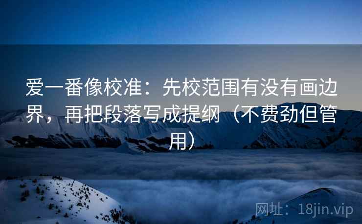 爱一番像校准：先校范围有没有画边界，再把段落写成提纲（不费劲但管用）