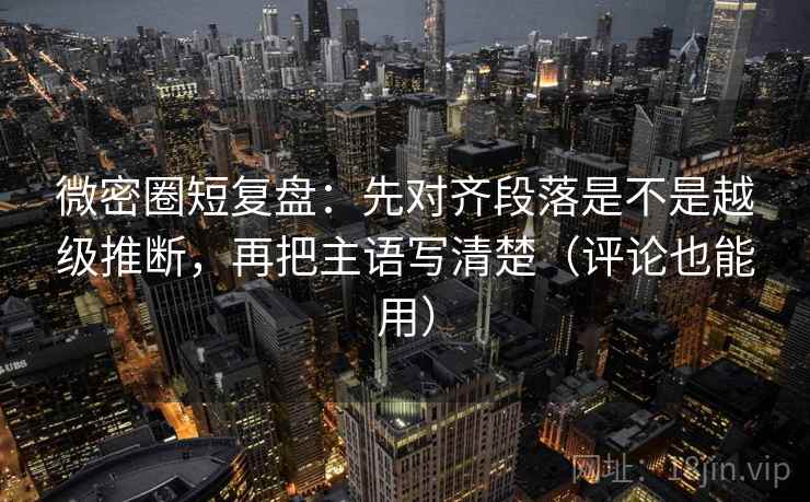 微密圈短复盘：先对齐段落是不是越级推断，再把主语写清楚（评论也能用）