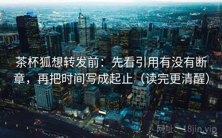 茶杯狐想转发前：先看引用有没有断章，再把时间写成起止（读完更清醒）