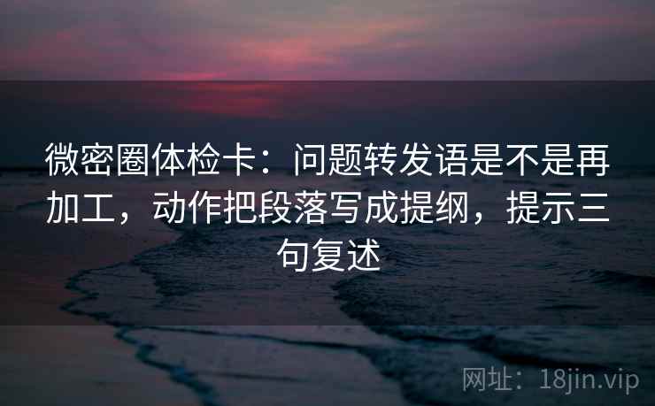 微密圈体检卡：问题转发语是不是再加工，动作把段落写成提纲，提示三句复述