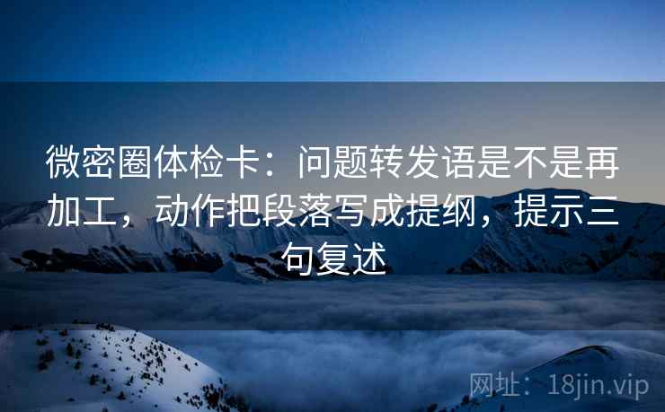 微密圈体检卡：问题转发语是不是再加工，动作把段落写成提纲，提示三句复述